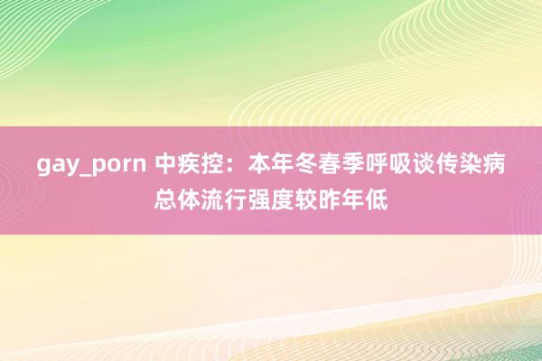 gay_porn 中疾控：本年冬春季呼吸谈传染病总体流行强度较昨年低