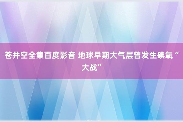 苍井空全集百度影音 地球早期大气层曾发生碘氧“大战”