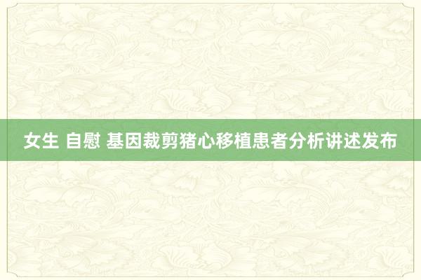 女生 自慰 基因裁剪猪心移植患者分析讲述发布