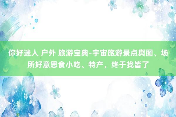 你好迷人 户外 旅游宝典-宇宙旅游景点舆图、场所好意思食小吃、特产，终于找皆了