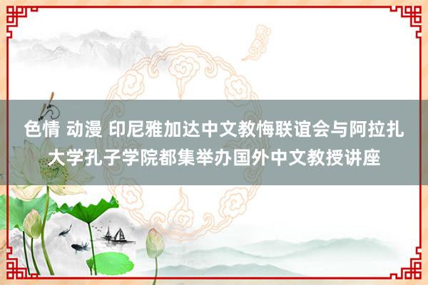 色情 动漫 印尼雅加达中文教悔联谊会与阿拉扎大学孔子学院都集举办国外中文教授讲座