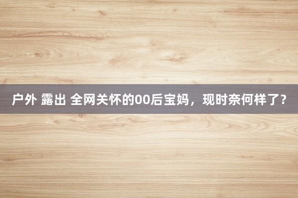 户外 露出 全网关怀的00后宝妈，现时奈何样了？