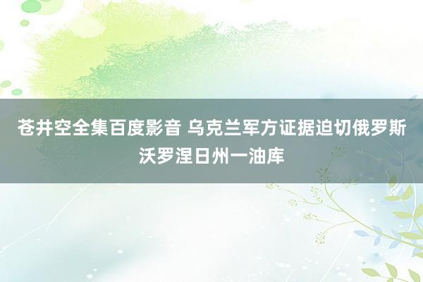 苍井空全集百度影音 乌克兰军方证据迫切俄罗斯沃罗涅日州一油库